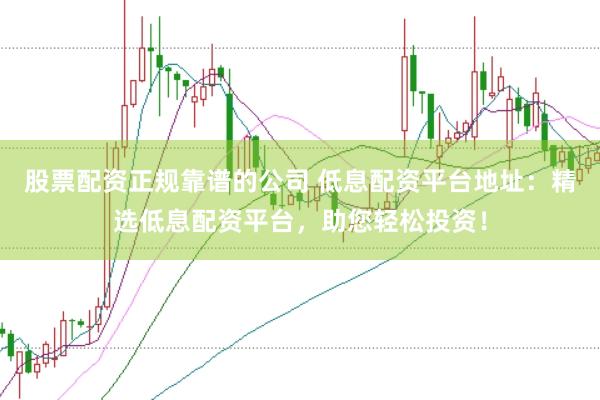 股票配资正规靠谱的公司 低息配资平台地址：精选低息配资平台，助您轻松投资！